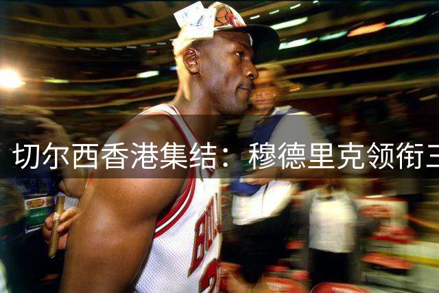 切尔西香港集结：穆德里克领衔三员大将归队强化季前备战