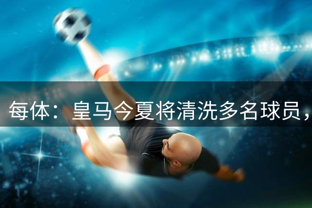 每体：皇马今夏将清洗多名球员，各条线都有人需要离开