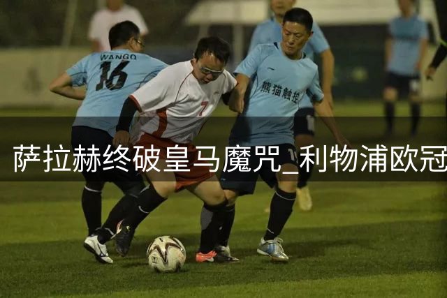 萨拉赫终破皇马魔咒 利物浦欧冠力克银河战舰