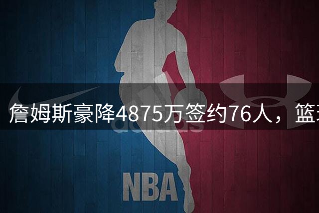詹姆斯豪降4875万签约76人，篮球生涯最后一搏