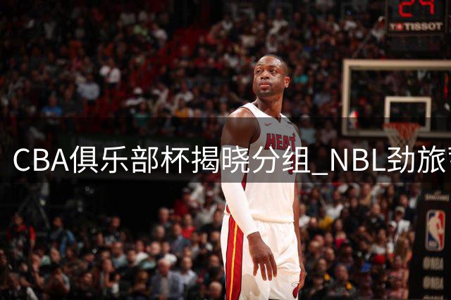 CBA俱乐部杯揭晓分组 NBL劲旅蓄势待发冲击新高