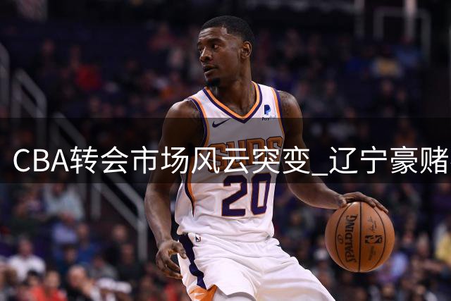 CBA转会市场风云突变 辽宁豪赌布朗遇首钢阻击 胡金秋亿元身价终留广厦