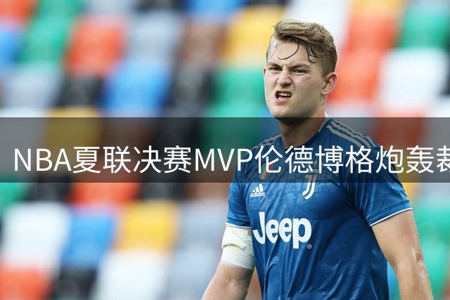 NBA夏联决赛MVP伦德博格炮轰裁判偏袒：与布泽尔对决总带着复仇怒火